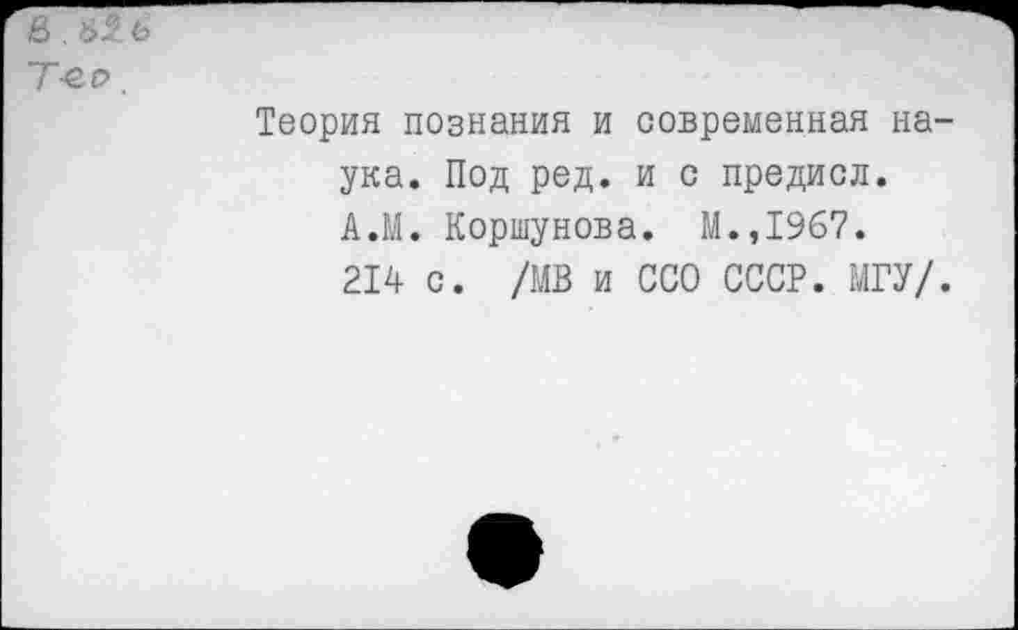 ﻿&
Т-ео,
Теория познания и современная на ука. Под ред. и с предисл. А.М. Коршунова. М.,1967.
214 с. /МВ и ССО СССР. МГУ/